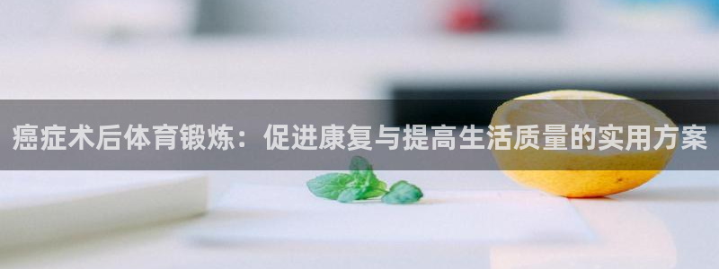 杏耀体育注册代理：癌症术后体育锻炼：促进康复与提高生活质量的实用方案