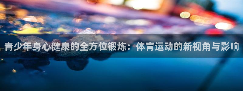 杏耀账号登录首页：青少年身心健康的全方位锻炼：体育运动的新视角与影响